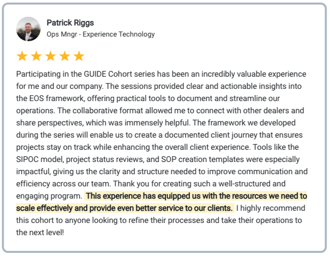 Patrick Riggs Testimonial Participating in the GUIDE Cohort series has been an incredibly valuable experience for me and our company. The sessions provided clear and actionable insights into the EOS framework, offering practical tools to document and streamline our operations. The